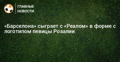 «Барселона» сыграет с «Реалом» в форме с логотипом певицы Розалии - bombardir.ru