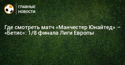 Где смотреть матч «Манчестер Юнайтед» – «Бетис»: 1/8 финала Лиги Европы - bombardir.ru