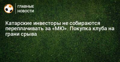 Катарские инвесторы не собираются переплачивать за «МЮ». Покупка клуба на грани срыва - bombardir.ru - Катар