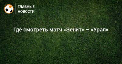 Где смотреть матч «Зенит» – «Урал» - bombardir.ru - Санкт-Петербург - Екатеринбург