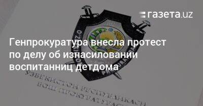 Генпрокуратура внесла протест по делу об изнасиловании воспитанниц детдома - gazeta.uz - Узбекистан - Хорезмская обл.