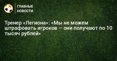 Тренер «Легиона»: «Мы не можем штрафовать игроков – они получают по 10 тысяч рублей» - bombardir.ru