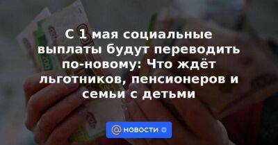 С 1 мая социальные выплаты будут переводить по-новому: Что ждёт льготников, пенсионеров и семьи с детьми - smartmoney.one - Россия