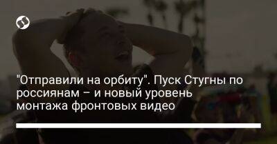 Илоной Маской - "Отправили на орбиту". Пуск Стугны по россиянам – и новый уровень монтажа фронтовых видео - liga.net - Украина