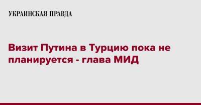 Владимир Путин - Мевлют Чавушоглу - Визит Путина в Турцию пока не планируется - глава МИД - pravda.com.ua - Россия - Турция