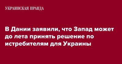 Троэльс Лунд Поульсен - В Дании заявили, что Запад может до лета принять решение по истребителям для Украины - pravda.com.ua - Украина - Дания