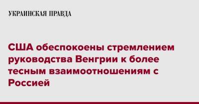 США обеспокоены стремлением руководства Венгрии к более тесным взаимоотношениям с Россией - pravda.com.ua - Россия - США - Украина - Вашингтон - Венгрия