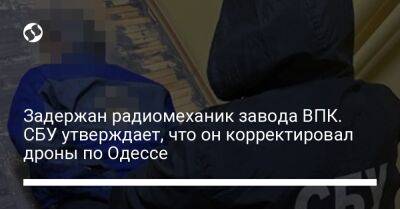 Задержан радиомеханик завода ВПК. СБУ утверждает, что он корректировал дроны по Одессе - liga.net - Украина - Одесса