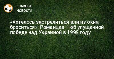 Олег Романцев - «Хотелось застрелиться или из окна броситься»: Романцев – об упущенной победе над Украиной в 1999 году - bombardir.ru - Украина