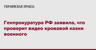 Генпрокуратура РФ заявила, что проверит видео кровавой казни военного - pravda.com.ua - Россия