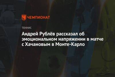 Карен Хачанов - Андрей Рублев - Андрей Рублёв рассказал об эмоциональном напряжении в матче с Хачановым в Монте-Карло - championat.com - Россия - Монако