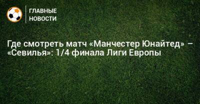 Где смотреть матч «Манчестер Юнайтед» – «Севилья»: 1/4 финала Лиги Европы - bombardir.ru