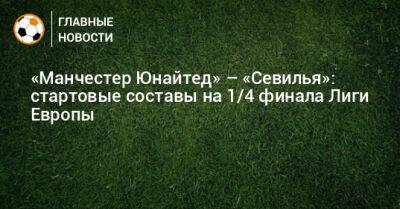 «Манчестер Юнайтед» – «Севилья»: стартовые составы на 1/4 финала Лиги Европы - bombardir.ru