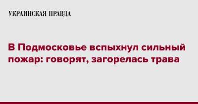 В Подмосковье вспыхнул сильный пожар: говорят, загорелась трава - pravda.com.ua - Россия - Крым - Московская обл. - Подольск