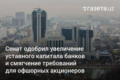 Сенат одобрил увеличение уставного капитала банков и смягчение требований для офшорных акционеров - gazeta.uz - Россия - Китай - Казахстан - Узбекистан - Белоруссия