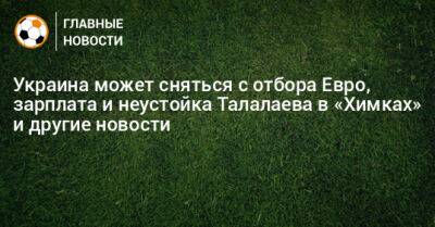 Украина может сняться с отбора Евро, зарплата и неустойка Талалаева в «Химках» и другие новости - bombardir.ru - Россия - Украина - Санкт-Петербург