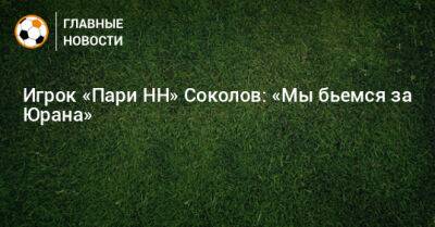 Артем Соколов - Игрок «Пари НН» Соколов: «Мы бьемся за Юрана» - bombardir.ru - Нижний Новгород