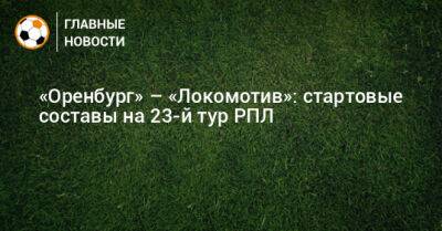 «Оренбург» – «Локомотив»: стартовые составы на 23-й тур РПЛ - bombardir.ru - Оренбург