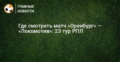 Иван Игнатьев - Где смотреть матч «Оренбург» – «Локомотив»: 23 тур РПЛ - bombardir.ru - Оренбург
