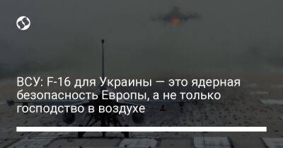 Юрий Игнат - ВСУ: F-16 для Украины — это ядерная безопасность Европы, а не только господство в воздухе - liga.net - Россия - Украина