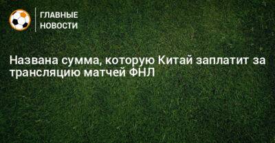 Названа сумма, которую Китай заплатит за трансляцию матчей ФНЛ - bombardir.ru - Китай