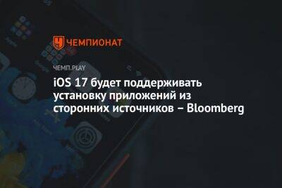 iOS 17 будет поддерживать установку приложений из сторонних источников – Bloomberg - championat.com