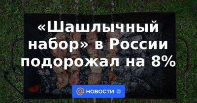 «Шашлычный набор» в России подорожал на 8% - smartmoney.one - Россия