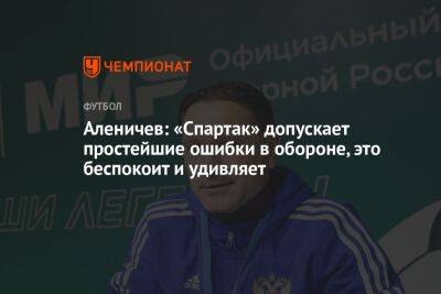 Дмитрий Аленичев - Аленичев: «Спартак» допускает простейшие ошибки в обороне, это беспокоит и удивляет - championat.com - Москва - Россия