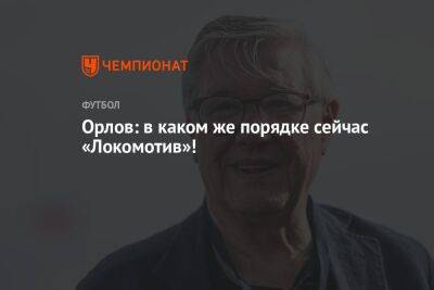 Геннадий Орлов - Орлов: в каком же порядке сейчас «Локомотив»! - championat.com - Оренбург