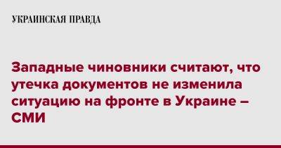 Западные чиновники считают, что утечка документов не изменила ситуацию на фронте в Украине – СМИ - pravda.com.ua - Украина