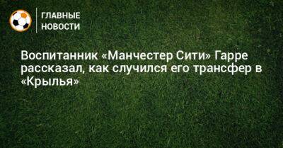 Воспитанник «Манчестер Сити» Гарре рассказал, как случился его трансфер в «Крылья» - bombardir.ru - Россия - Оренбург - Самара