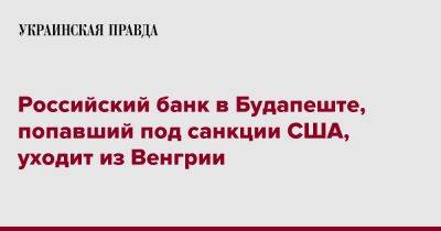 Российский банк в Будапеште, попавший под санкции США, уходит из Венгрии - pravda.com.ua - Россия - США - Венгрия - Будапешт