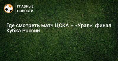 Где смотреть матч ЦСКА – «Урал»: финал Кубка России - bombardir.ru - Москва - Россия