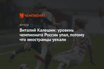 Виталий Калешин: уровень чемпионата России упал, потому что иностранцы уехали - championat.com - Россия - Краснодар