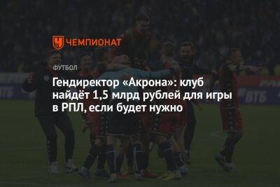 Алексей Власов - Гендиректор «Акрона»: клуб найдёт 1,5 млрд рублей для игры в РПЛ, если будет нужно - championat.com - Россия - Краснодар - Тольятти