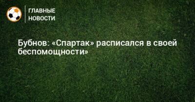 Александр Бубнов - Евгений Калешин - Бубнов: «Спартак» расписался в своей беспомощности» - bombardir.ru - Россия