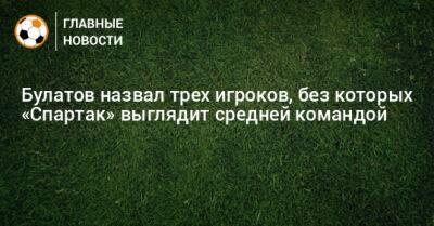 Виктор Булатов - Булатов назвал трех игроков, без которых «Спартак» выглядит средней командой - bombardir.ru - Россия