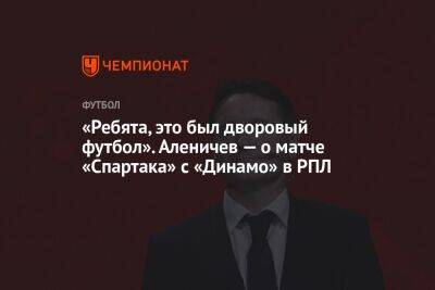 Дмитрий Аленичев - «Ребята, это был дворовый футбол». Аленичев — о матче «Спартака» с «Динамо» в РПЛ - championat.com - Москва