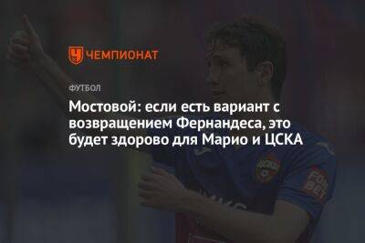 Марио Фернандес - Александр Мостовой - Илья Никульников - Мостовой: если есть вариант с возвращением Фернандеса, это будет здорово для Марио и ЦСКА - championat.com - Россия