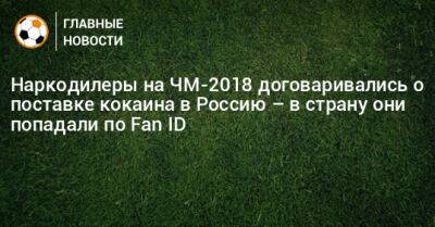 Наркодилеры на ЧМ-2018 договаривались о поставке кокаина в Россию – в страну они попадали по Fan ID - bombardir.ru - Москва - Россия - Санкт-Петербург - Бельгия - Сочи - Франция