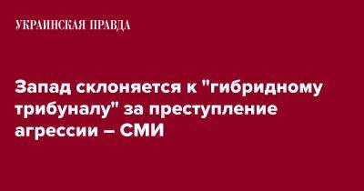 Запад склоняется к "гибридному трибуналу" за преступление агрессии – СМИ - pravda.com.ua - Украина - Брюссель