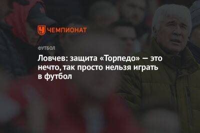 Евгений Ловчев - Ловчев: защита «Торпедо» — это нечто, так просто нельзя играть в футбол - championat.com - Россия