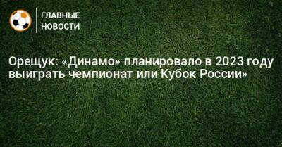 Роман Орещук - Орещук: «Динамо» планировало в 2023 году выиграть чемпионат или Кубок России» - bombardir.ru - Россия