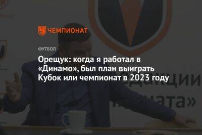 Роман Орещук - Орещук: когда я работал в «Динамо», был план выиграть Кубок или чемпионат в 2023 году - championat.com