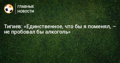 Тигиев: «Единственное, что бы я поменял, – не пробовал бы алкоголь» - bombardir.ru