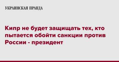 Кипр не будет защищать тех, кто пытается обойти санкции против России - президент - pravda.com.ua - Россия - Кипр