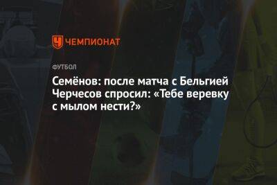 Станислав Черчесов - Андрей Семенов - Семёнов: после матча с Бельгией Черчесов спросил: «Тебе веревку с мылом нести?» - championat.com - Россия - Китай - Бельгия