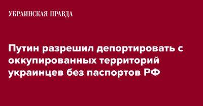 Владимир Путин - Путин разрешил депортировать с оккупированных территорий украинцев без паспортов РФ - pravda.com.ua - Россия - Украина - ДНР - ЛНР