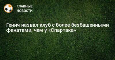 Константин Генич - Генич назвал клуб с более безбашенными фанатами, чем у «Спартака» - bombardir.ru