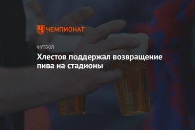 Александр Алаев - Максим Митрофанов - Хлестов поддержал возвращение пива на стадионы - championat.com - Россия